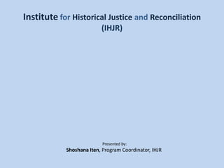 InstituteforHistorical Justice andReconciliation(IHJR) Presented by: Shoshana Iten, Program Coordinator, IHJR  