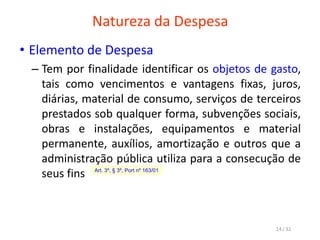 Natureza da Despesa
• Elemento de Despesa
– Tem por finalidade identificar os objetos de gasto,
tais como vencimentos e vantagens fixas, juros,
diárias, material de consumo, serviços de terceiros
prestados sob qualquer forma, subvenções sociais,
obras e instalações, equipamentos e material
permanente, auxílios, amortização e outros que a
administração pública utiliza para a consecução de
seus fins Art. 3º, § 3º, Port nº 163/01
14 / 32
 