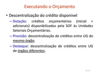 Executando o Orçamento
• Descentralização do crédito disponível
– Dotação: créditos orçamentários (inicial +
adicionais) disponibilizados pela SOF às Unidades
Setoriais Orçamentárias.
– Provisão: descentralização de créditos entre UG do
mesmo órgão.
– Destaque: descentralização de créditos entre UG
de órgãos diferentes.
20 / 32
 