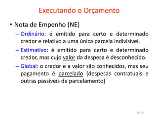 Executando o Orçamento
• Nota de Empenho (NE)
– Ordinário: é emitido para certo e determinado
credor e relativo a uma única parcela indivisível.
– Estimativo: é emitido para certo e determinado
credor, mas cujo valor da despesa é desconhecido.
– Global: o credor e a valor são conhecidos, mas seu
pagamento é parcelado (despesas contratuais e
outras passíveis de parcelamento)
24 / 32
 