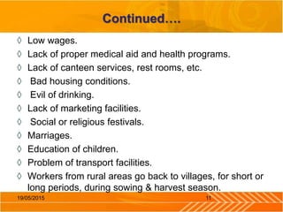 Continued….
◊ Low wages.
◊ Lack of proper medical aid and health programs.
◊ Lack of canteen services, rest rooms, etc.
◊ Bad housing conditions.
◊ Evil of drinking.
◊ Lack of marketing facilities.
◊ Social or religious festivals.
◊ Marriages.
◊ Education of children.
◊ Problem of transport facilities.
◊ Workers from rural areas go back to villages, for short or
long periods, during sowing & harvest season.
1119/05/2015
 