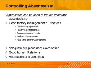 Controlling Absenteeism
Approaches can be used to reduce voluntary
absenteeism:-
◊ Good factory management & Practices
◊ Disciplinary approach
◊ Positive reinforcement
◊ Combination approach
◊ No fault absenteeism
◊ Paid time-off(PTO) programs
◊ Adequate pre-placement examination
◊ Good human Relations
◊ Application of ergonomics
1419/05/2015
 