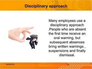 Disciplinary approach
Many employees use a
disciplinary approach
.People who are absent
the first time receive an
oral warning, but
subsequent absences
bring written warnings ,
suspensions and finally
dismissal.
1519/05/2015
 