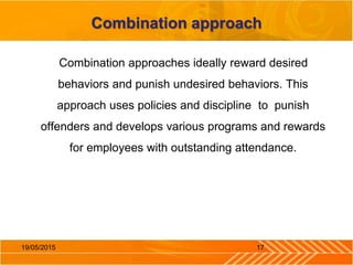 Combination approach
Combination approaches ideally reward desired
behaviors and punish undesired behaviors. This
approach uses policies and discipline to punish
offenders and develops various programs and rewards
for employees with outstanding attendance.
1719/05/2015
 