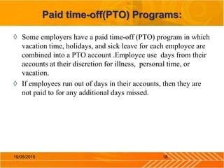 Paid time-off(PTO) Programs:
◊ Some employers have a paid time-off (PTO) program in which
vacation time, holidays, and sick leave for each employee are
combined into a PTO account .Employee use days from their
accounts at their discretion for illness, personal time, or
vacation.
◊ If employees run out of days in their accounts, then they are
not paid to for any additional days missed.
1819/05/2015
 