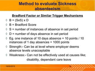 Method to evaluate Sickness
absenteeism
Bradford Factor or Similar Trigger Mechanisms
◊ B = (SxS) x D
◊ B = Bradford Score
◊ S = number of instances of absence in set period
◊ D = number of days absence in set period
◊ Eg. one instance of 10 days absence = 10 points / 10
instances of 1 day absences = 1000 points
◊ Strength:- Can be at level where employer deems
absence levels unacceptable
◊ Weakness:- Can not be effectively used at causes like;
disability, dependant care leave
1919/05/2015
 
