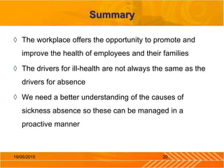 Summary
◊ The workplace offers the opportunity to promote and
improve the health of employees and their families
◊ The drivers for ill-health are not always the same as the
drivers for absence
◊ We need a better understanding of the causes of
sickness absence so these can be managed in a
proactive manner
2019/05/2015
 