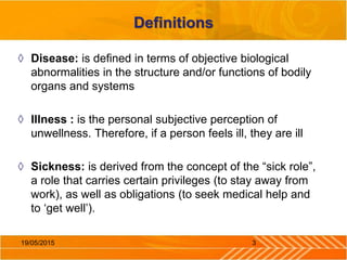 Definitions
◊ Disease: is defined in terms of objective biological
abnormalities in the structure and/or functions of bodily
organs and systems
◊ Illness : is the personal subjective perception of
unwellness. Therefore, if a person feels ill, they are ill
◊ Sickness: is derived from the concept of the “sick role”,
a role that carries certain privileges (to stay away from
work), as well as obligations (to seek medical help and
to ‘get well’).
319/05/2015
 