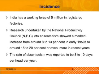 Incidence
◊ India has a working force of 5 million in registered
factories.
◊ Research undertaken by the National Productivity
Council (N.P.C) into absenteeism showed a marked
increase from around 8 to 13 per cent in early 1950s to
around 15 to 20 per cent or even more in recent years.
◊ The rate of absenteeism was reported to be 8 to 10 days
per head per year.
19/05/2015 4
 