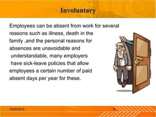Involuntary
Employees can be absent from work for several
reasons such as illness, death in the
family ,and the personal reasons for
absences are unavoidable and
understandable, many employers
have sick-leave policies that allow
employees a certain number of paid
absent days per year for these.
919/05/2015
 