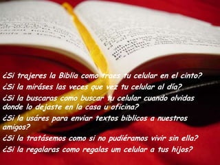¿Si trajereslaBibliacomo traes tu celular enel cinto?¿Si lamiráseslasveces que vez tu celular aldía?¿Si la buscaras como buscar tu celular cuando olvidas donde lodejasteenla casa u oficina?¿Si lausárespara enviar textos biblicosa nuestros amigos?¿Si latratásemos como si no pudiéramosvivirsinella?¿Si laregalaras como regalas um celular a tushijos?