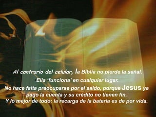 Al contrario del celular, la Bíblia no pierdelaseñal. Ella ‘funciona' encualquier lugar.No hace falta preocuparsepor el saldo, porque Jesusya pago lacuenta y su crédito no tienen fin.Y lomejor de todo: larecarga de la bateria es de por vida.