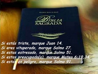Si estás triste, marque Juan 14.Si eres vituperado, marque Salmo 27. Si estas estresado, marque Salmo 51.Si estas preocupado(a), marque Mateo 6:19,34. Si estas enpeligro, marque Salmo 91.