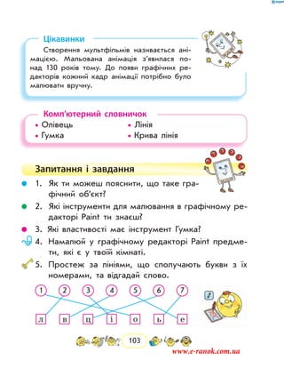 103
Цікавинки
Створення мультфільмів називається ані-
мацією. Мальована анімація з’явилася по-
над 130 років тому. До появи графічних ре-
дакторів кожний кадр анімації потрібно було
малювати вручну.
Комп’ютерний словничок
• Олівець			 • Лінія
• Гумка				 • Крива лінія
Запитання і  завдання
	 1.	 Як ти можеш пояснити, що таке гра-
фічний об’єкт?
	 2.	 Які інструменти для малювання в графічному ре-
дакторі Paint ти знаєш?
	 3.	Які властивості має інструмент Гумка?
	 4.	Намалюй у графічному редакторі Paint предме-
ти, які є у твоїй кімнаті.
	5.	 Простеж за лініями, що сполучають букви з їх
номерами, та відгадай слово.
1 2 3 4 5 6 7
л в ц і о ь е
www.e-ranok.com.ua
 