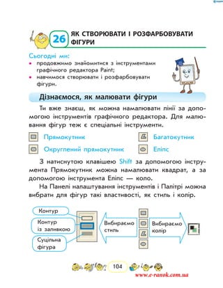 104
  26
	як створювати і розфарбовувати
фігури
Сьогодні ми:
продовжимо знайомитися з інструментами••
графічного редактора Paint;
навчимося створювати і розфарбовувати••
фігури.
Дізнаємося, як малювати фігури
Ти вже знаєш, як можна намалювати лінії за допо-
могою інструментів графічного редактора. Для малю-
вання фігур теж є спеціальні інструменти.
Прямокутник	 Багатокутник
Округлений прямокутник	 Еліпс
З натиснутою клавішею Shift за допомогою інстру-
мента Прямокутник можна намалювати квадрат, а за
допомогою інструмента Еліпс — коло.
На Панелі налаштування інструментів і Палітрі можна
вибрати для фігур такі властивості, як стиль і колір.
Вибираємо
стиль
Вибираємо
колір
Контур
Контур
із заливкою
Суцільна
фігура
www.e-ranok.com.ua
 