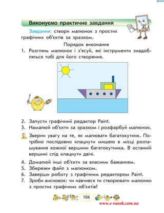 106
Виконуємо практичне завдання
Завдання: створи малюнок з простих
графічних об’єктів за зразком.
Порядок виконання
1.	 Розглянь малюнок і з’ясуй, які інструменти знадоб­
ляться тобі для його створення.
2.	 Запусти графічний редактор Paint.
3.	 Намалюй об’єкти за зразком і розфарбуй малюнок.
Зверни увагу на те, як малювати багатокутник. По-
трібно послідовно клацнути мишею в місці розта-
шування кожної вершини багатокутника. В останній
вершині слід клацнути двічі.
4.	 Домалюй інші об’єкти за власним бажанням.
5.	 Збережи файл з малюнком.
6.	 Заверши роботу з графічним редактором Paint.
7.	 Зроби висновок: чи навчився ти створювати малюнки
з простих графічних об’єктів?
www.e-ranok.com.ua
 