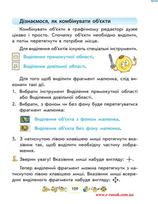 109
Дізнаємося, як комбінувати об’єкти
Комбінувати об’єкти в графічному редакторі дуже
цікаво і просто. Спочатку об’єкти необхідно виділити,
а потім перетягнути в потрібне місце.
Для виділення об’єктів існують спеціальні інструменти.
Виділення прямокутної області.
Виділення довільної області.
Для того щоб виділити фрагмент малюнка, слід ви-
конати такі дії.
1.	 Вибрати інструмент Виділення прямокутної області
або Виділення довільної області.
2.	 Вибрати, з фоном чи без фону буде перетягуватися
фрагмент малюнка:
Виділення об’єкта з фоном малюнка.
Виділення об’єкта без фону малюнка.
3.	 З натиснутою лівою клавішею миші протягнути вка-
зівник так, щоб виділити необхідну частину зобра-
ження.
Зверни увагу! Вказівник миші набуде вигляду: .
Тепер виділений фрагмент можна перетягнути з на-
тиснутою лівою клавішею миші. Вказівник миші всере-
дині виділеного фрагмента набуде вигляду: .
www.e-ranok.com.ua
 