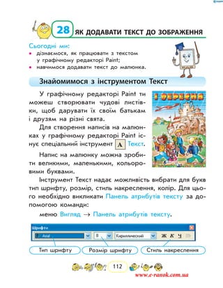 112
  28	Як додавати текст до зображення
Сьогодні ми:
дізнаємося, як працювати з текстом••
у графічному редакторі Paint;
навчимося додавати текст до малюнка.••
Знайомимося з інструментом Текст
У графічному редакторі Paint ти
можеш створювати чудові листів-
ки, щоб дарувати їх своїм батькам
і друзям на різні свята.
Для створення написів на малюн-
ках у графічному редакторі Paint іс-
нує спеціальний інструмент Текст.
Напис на малюнку можна зроби-
ти великими, маленькими, кольоро-
вими буквами.
Інструмент Текст надає можливість вибрати для букв
тип шрифту, розмір, стиль накреслення, колір. Для цьо-
го необхідно викликати Панель атрибутів тексту за до-
помогою команди:
меню Вигляд → Панель атрибутів тексту.
Тип шрифту Розмір шрифту Стиль накреслення
www.e-ranok.com.ua
 