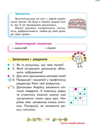 119
Цікавинки
Вишитий рушник на стіні — давній україн-
ський звичай. Не було в Україні жодної осе-
лі, яку б не прикрашали рушниками.
Вишиті рушники символізують гостин-
ність, доброзичливість, любов до своїх дiтей,
до своєї країни.
Комп’ютерний словничок
• масштаб			 • піксел
Запитання і  завдання
	 1.	Як ти розумієш, що таке піксел?
	 2.	Який інструмент допомагає збіль-
шити зобра­ження?
	 3.	Для чого призначено кліткове поле?
	 4.	Придумай і намалюй у графічному
редакторі Paint свій візерунок.
	5.	Допоможи Марійці заповнити клі-
тинки квадрата. У кожному рядку
та стовпчику кожний значок має
зустрічатися тільки один раз. Ма-
рійка вже заповнила кілька кліти-
нок. Поміркуй, як заповнити ре-
шту клітинок.
www.e-ranok.com.ua
 