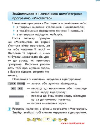125
Знайомимося з навчальною комп’ютерною
програмою «Мистецтво»
Навчальна програма «Мистецтво» познайомить тебе:
з творами видатних художників і композиторів;
з українськими народними піснями й казками;
з витворами народних майстрів.
Після запуску програ-
ми «Мистецтво» на екрані
з’явиться вікно програми, де
на тебе чекають її герої —
Лясолька та Барвик. З ними
ти будеш мандрувати від уро-
ку до уроку, які пропонує
програма. Лясолька розпо-
вість тобі про музичні твори,
а Барвик відкриє секрети жи-
вопису.
Ознайомся з кнопками керування відеоуроком:
Пуск Пауза 	— запуск або зупинка відеоуроку;
   	 — перехід до наступного або поперед­
нього ­кадру відеоуроку;
	 — перехід до будь-якого кадру відеоуро-
ку за допомогою повзунка;
	 — кнопка вимкнення звуку.
Розглянь малюнок з вікном програми «Мистецтво».
Знайди знайомі тобі кнопки керування відеоуроком.
www.e-ranok.com.ua
 