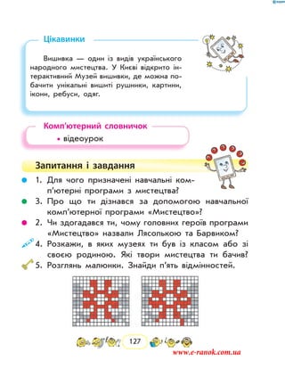 127
Цікавинки
Вишивка — один із видів українського
народного мистецтва. У Києві відкрито ін-
терактивний Музей вишивки, де можна по-
бачити унікальні вишиті рушники, картини,
ікони, ребуси, одяг.
Комп’ютерний словничок
	 • відеоурок
Запитання і  завдання
	 1.	Для чого призначені навчальні ком­
п’ютерні програми з мистецтва?
	 3.	Про що ти дізнався за допомогою навчальної
комп’ютерної програми «Мистецтво»?
	 2.	Чи здогадався ти, чому головних героїв програми
«Мистецтво» назвали Лясолькою та Барвиком?
	4.	Розкажи, в яких музеях ти був із класом або зі
­своєю родиною. Які твори мистецтва ти бачив?
	5.	Розглянь малюнки. Знайди п’ять відмінностей.
www.e-ranok.com.ua
 