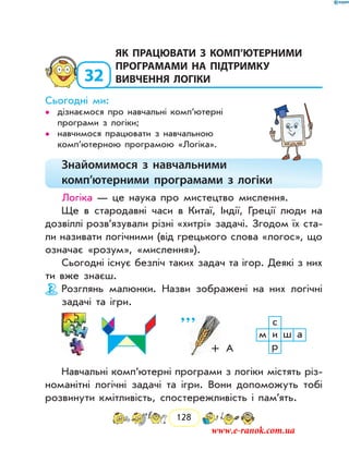 128
32
	як працювати з комп’ютерними
програмами на підтримку
вивчення логіки
Сьогодні ми:
дізнаємося про навчальні комп’ютерні••
програми з логіки;
навчимося працювати з навчальною••
комп’ютер­ною програмою «Логіка».
Знайомимося з навчальними
комп’ютерними програмами з логіки
Логіка — це наука про мистецтво мислення.
Ще в стародавні часи в Китаї, Індії, Греції люди на
дозвіллі розв’язували різні «хитрі» задачі. Згодом їх ста-
ли називати логічними (від грецького слова «логос», що
означає «розум», «мислення»).
Сьогодні існує безліч таких задач та ігор. Деякі з них
ти вже знаєш.
Розглянь малюнки. Назви зображені на них логічні
задачі та ігри.
с
м и ш а
р+  А
’ ’ ’
Навчальні комп’ютерні програми з логіки містять різ-
номанітні логічні задачі та ігри. Вони допоможуть тобі
розвинути кмітливість, спостережливість і пам’ять.
www.e-ranok.com.ua
 