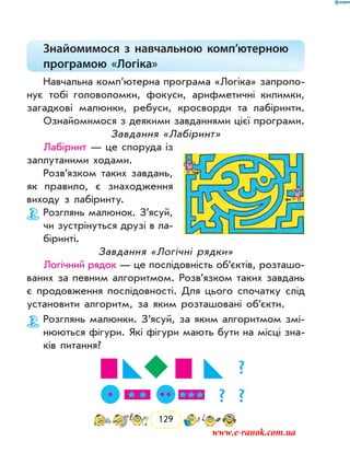 129
Знайомимося з навчальною комп’ютерною
програмою «Логіка»
Навчальна комп’ютерна програма «Логіка» запропо-
нує тобі головоломки, фокуси, арифметичні килимки,
загадкові малюнки, ребуси, кросворди та лабіринти.
Ознайомимося з деякими завданнями цієї програми.
Завдання «Лабіринт»
Лабіринт — це споруда із
заплутаними ходами.
Розв’язком таких завдань,
як правило, є знаходження
виходу з лабіринту.
Розглянь малюнок. З’ясуй,
чи зустрінуться друзі в ла-
біринті.
Завдання «Логічні рядки»
Логічний рядок — це послідовність об’єктів, розташо-
ваних за певним алгоритмом. Розв’язком таких завдань
є продовження послідовності. Для цього спочатку слід
установити алгоритм, за яким розташовані об’єкти.
Розглянь малюнки. З’ясуй, за яким алгоритмом змі-
нюються фігури. Які фігури мають бути на місці зна-
ків питання?
?
? ?
www.e-ranok.com.ua
 