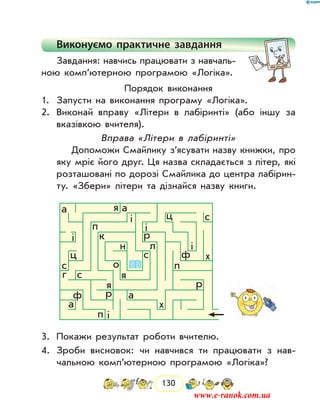 130
Виконуємо практичне завдання
Завдання: навчись працювати з навчаль-
ною комп’ютерною програмою «Логіка».
Порядок виконання
1.	 Запусти на виконання програму «Логіка».
2.	 Виконай вправу «Літери в лабіринті» (або іншу за
вказівкою вчителя).
Вправа «Літери в лабіринті»
Допоможи Смайлику з’ясувати назву книжки, про
яку мріє його друг. Ця наз­ва складається з літер, які
розташовані по дорозі Смайлика до центра лабірин-
ту. «Збери» літери та дізнайся назву книги.
a
a
a
ф
ф
я
я
р
р
р
п і
п
х
х
я
a
с
с
ос
сг
ц
ц
л
і
і
і
п
к
н
і
3.	 Покажи результат роботи вчителю.
4.	 Зроби висновок: чи навчився ти працювати з нав­
чальною комп’ютерною програмою «Логіка»?
www.e-ranok.com.ua
 