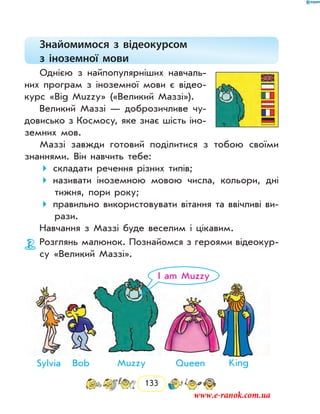 133
Знайомимося з відеокурсом
з іноземної мови
Однією з найпопулярніших навчаль-
них програм з іноземної мови є відео-
курс «Big Muzzy» («Великий Маззі»).
Великий Маззі — доброзичливе чу-
довисько з Космосу, яке знає шість іно-
земних мов.
Маззі завжди готовий поділитися з тобою своїми
знаннями. Він навчить тебе:
складати речення різних типів;
називати іноземною мовою числа, кольори, дні
тижня, пори року;
правильно використовувати вітання та ввічливі ви-
рази.
Навчання з Маззі буде веселим і цікавим.
Розглянь малюнок. Познайомся з героями відеокур-
су «Великий Маззі».
Sylvia Bob
I am Muzzy
KingQueenMuzzy
www.e-ranok.com.ua
 