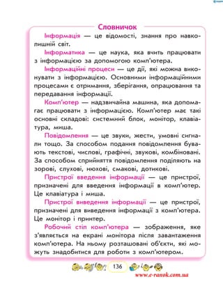 136
Словничок
Інформація — це відомості, знання про навко-
лишній світ.
Інформатика — це наука, яка вчить працювати
з інформацією за допомогою комп’ютера.
Інформаційні процеси — це дії, які можна вико-
нувати з інформацією. Основними інформаційними
процесами є отримання, зберігання, опрацювання та
передавання інформації.
Комп’ютер — надзвичайна машина, яка допома-
гає працювати з інформацією. Комп’ютер має такі
основні складові: системний блок, монітор, клавіа-
тура, миша.
Повідомлення — це звуки, жести, умовні сигна-
ли тощо. За способом подання повідомлення бува-
ють текстові, числові, графічні, звукові, комбіновані.
За способом сприйняття повідомлення поділяють на
зорові, слухові, нюхові, смакові, дотикові.
Пристрої введення інформації — це пристрої,
призначені для введення інформації в комп’ютер.
Це клавіатура і миша.
Пристрої виведення інформації — це пристрої,
призначені для виведення інформації з комп’ютера.
Це монітор і принтер.
Робочий стіл комп’ютера — зображення, яке
з’являється на екрані монітора після завантаження
комп’ютера. На ньому розташовані об’єкти, які мо-
жуть знадобитися для роботи з комп’ютером.
www.e-ranok.com.ua
 