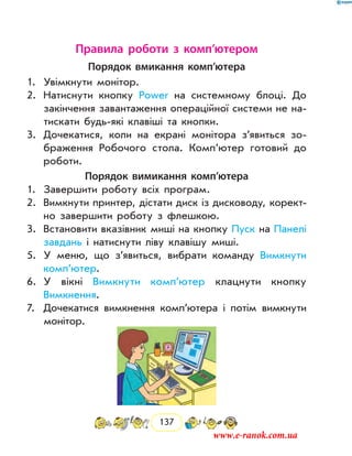 137
Правила роботи з комп’ютером
Порядок вмикання комп’ютера
1.	 Увімкнути монітор.
2.	 Натиснути кнопку Power на системному блоці. До
закінчення завантаження операційної системи не на-
тискати будь-які клавіші та кнопки.
3.	 Дочекатися, коли на екрані монітора з’явиться зо-
браження Робочого стола. Комп’ютер готовий до
роботи.
Порядок вимикання комп’ютера
1.	 Завершити роботу всіх програм.
2.	 Вимкнути принтер, дістати диск із дисководу, корект­
но завершити роботу з флешкою.
3.	 Встановити вказівник миші на кнопку Пуск на Панелі
завдань і натиснути ліву клавішу миші.
5.	 У меню, що з’явиться, вибрати команду Вимкнути
комп’ютер.
6.	 У вікні Вимкнути комп’ютер клацнути кнопку
­Вимкнення.
7.	 Дочекатися вимкнення комп’ютера і потім вимкнути
монітор.
www.e-ranok.com.ua
 