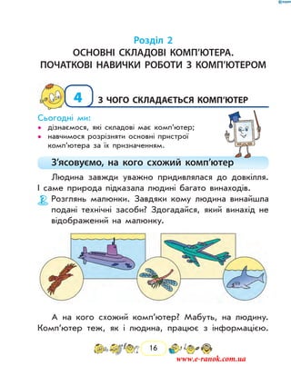 16
Розділ 2
Основні складові комп’ютера.
початкові навички роботи з комп’ютером
4	з чого складається комп’ютер
Сьогодні ми:
дізнаємося, які складові має комп’ютер;••
навчимося розрізняти основні пристрої••
ком­п’ютера за їх призначенням.
З’ясовуємо, на кого схожий комп’ютер
Людина завжди уважно придивлялася до довкілля.
І саме природа підказала людині багато винаходів.
Розглянь малюнки. Завдяки кому людина винайшла
подані технічні засоби? Здогадайся, який винахід не
відображений на малюнку.
А на кого схожий комп’ютер? Мабуть, на людину.
Комп’ютер теж, як і людина, працює з інформацією.
www.e-ranok.com.ua
 