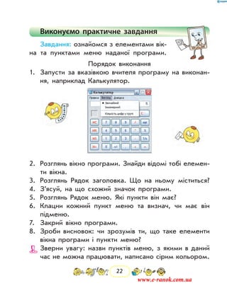 22
Виконуємо практичне завдання
Завдання: ознайомся з елементами вік­
на та пунк­тами меню наданої програми.
Порядок виконання
1.	 Запусти за вказівкою вчителя програму на виконан-
ня, наприклад Калькулятор.
2.	 Розглянь вікно програми. Знайди відомі тобі елемен-
ти вікна.
3.	 Розглянь Рядок заголовка. Що на ньому міститься?
4.	 З’ясуй, на що схожий значок програми.
5.	 Розглянь Рядок меню. Які пункти він має?
6.	 Клацни кожний пункт меню та визнач, чи має він
підменю.
7.	 Закрий вікно програми.
8.	 Зроби висновок: чи зрозумів ти, що таке елементи
вікна програми і пункти меню?
Зверни увагу: назви пунктів меню, з якими в даний
час не можна працювати, написано сірим кольором.
www.e-ranok.com.ua
 