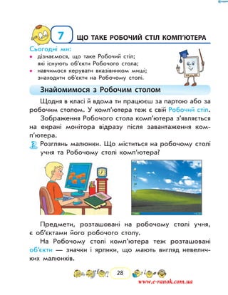 28
7	Що таке Робочий стіл комп’ютера
Сьогодні ми:
дізнаємося, що таке Робочий стіл;••
які існують об’єкти Робочого стола;
навчимося керувати вказівником миші;••
знаходити об’єкти на Робочому столі.
Знайомимося з Робочим столом
Щодня в класі й вдома ти працюєш за партою або за
робочим столом. У комп’ютера теж є свій Робочий стіл.
Зображення Робочого стола комп’ютера з’являється
на екрані монітора відразу після завантаження ком­
п’ютера.
Розглянь малюнки. Що міститься на робочому столі
учня та Робочому столі комп’ютера?
Предмети, розташовані на робочому столі учня,
є об’єктами його робочого столу.
На Робочому столі комп’ютера теж розташовані
об’єкти — значки і ярлики, що мають вигляд невелич-
ких малюнків.
www.e-ranok.com.ua
 