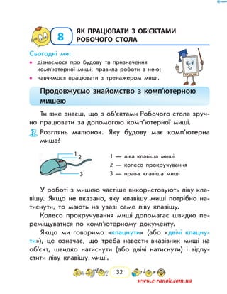 32
8
	Як працювати з об’єктами
робочого стола
Сьогодні ми:
дізнаємося про будову та призначення••
ком­п’ютерної миші, правила роботи з нею;
навчимося працювати з тренажером миші.••
Продовжуємо знайомство з комп’ютерною
мишею
Ти вже знаєш, що з об’єктами Робочого стола зруч-
но працювати за допомогою комп’ютерної миші.
Розглянь малюнок. Яку будову має комп’ютерна
миша?
1 — ліва клавіша миші
2 — колесо прокручування
3 — права клавіша миші
У роботі з мишею частіше використовують ліву кла-
вішу. Якщо не вказано, яку клавішу миші потрібно на-
тиснути, то мають на увазі саме ліву клавішу.
Колесо прокручування миші допомагає швидко пе-
реміщуватися по комп’ютерному документу.
Якщо ми говоримо «клацнути» (або «двічі клацну-
ти»), це означає, що треба навести вказівник миші на
об’єкт, швидко натиснути (або двічі натиснути) і відпу­
стити ліву клавішу миші.
2
1
3
www.e-ranok.com.ua
 
