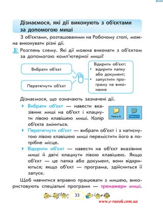 33
Дізнаємося, які дії виконують з об’єктами
за допомогою миші
З об’єктами, розташованими на Робочому столі, мож­
на виконувати різні дії.
Розглянь схему. Які дії можна виконати з об’єк­том
за допомогою комп’ютерної миші?
Вибрати об’єкт
Перетягнути об’єкт
Відкрити об’єкт:
• відкрити папку
або документ;
• запустити про-
граму на вико-
нання
Дізнаємося, що означають зазначені дії.
	Вибрати об’єкт — навести вка-
зівник миші на об’єкт і клацну-
ти лівою клавішею миші. Колір
об’єкта зміниться.
	Перетягнути об’єкт — вибрати об’єкт і з натисну-
тою лівою клавішею миші перемістити його в по-
трібне місце.
	Відкрити об’єкт — навести на об’єкт вказівник
миші й двічі клацнути лівою клавішею. Якщо
об’єкт — це папка або документ, вони відкри-
ються; якщо об’єкт — програма, здійсниться її
запуск.
Щоб навчитися вправно працювати з мишею, вико-
ристовують спеціальні програми — тренажери миші.
www.e-ranok.com.ua
 