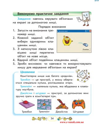 34
Виконуємо практичне завдання
Завдання: навчись керувати об’єктами
на екрані за допомогою миші.
Порядок виконання
1.	 Запусти на виконання тре-
нажер миші.
2.	 Кожний заданий об’єкт
вибери одинарним кла-
цанням миші.
3.	 З натиснутою лівою кла-
вішею миші перетягни
об’єкт на нове місце.
4.	 Відкрий об’єкт подвійним клацанням миші.
5.	 Зроби висновок: чи навчився ти використовувати
мишу для керування об’єктами на екрані?
Цікавинки
Комп’ютерна миша має багато «родичів».
Трекбол — це пристрій, у якому оберта-
ється спеціальна кулька, розташована згори.
Трекпоїнт — маленька кулька, яка вбудована в клавіа-
туру ноутбука.
Джойстик і штурвал — пристрої, за допомогою яких
зручно грати в комп’ютер­ні ігри.
Трекбол Трекпоїнт Джойстик Штурвал
www.e-ranok.com.ua
 
