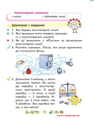 35
Комп’ютерний словничок
• миша				 • тренажер миші
Запитання і  завдання
	 1.	 Яка будова комп’ютерної миші?
	 2.	Яка програма вчить вправно працюва-
ти з комп’ютерною мишею?
	 3.	Які дії виконують з об’єктами за допомогою
комп’ютерної миші?
	4.	Розглянь малюнок. З’ясуй, яка миша підключена
до системного блоку.
1
2 3
4
	5.	Допоможи Смайлику, у якого
зламалися терези. Він купив
дві коробки з комп’ютер­
ними пристроями. В одній
ко­робці — 4 миші, в іншій
коробці — 5 трекболів. Ві-
домо, що 3 миші важчі, ніж
4 трекболи. Яка коробка лег-
ша, а яка важча?
www.e-ranok.com.ua
 