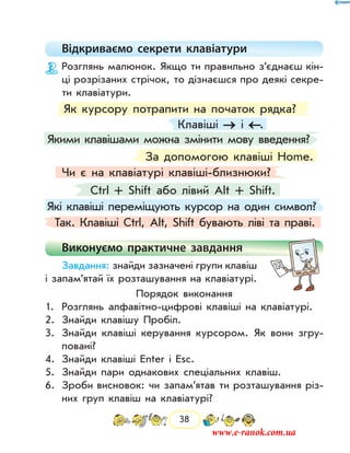 38
Відкриваємо секрети клавіатури
Розглянь малюнок. Якщо ти правильно з’єднаєш кін­
ці розрізаних стрічок, то дізнаєшся про деякі секре-
ти клавіатури.
Які клавіші переміщують курсор на один символ?
Клавіші → і ←.
Як курсору потрапити на початок рядка?
За допомогою клавіші Home.
Якими клавішами можна змінити мову введення?
Ctrl + Shift або лівий Alt + Shift.
Чи є на клавіатурі клавіші-близнюки?
Так. Клавіші Ctrl, Alt, Shift бувають ліві та праві.
Виконуємо практичне завдання
Завдання: знайди зазначені групи клавіш
і за­пам’ятай їх розташування на клавіатурі.
Порядок виконання
1.	 Розглянь алфавітно-цифрові клавіші на клавіатурі.
2.	 Знайди клавішу Пробіл.
3.	 Знайди клавіші керування курсором. Як вони згру-
повані?
4.	 Знайди клавіші Enter і Esc.
5.	 Знайди пари однакових спеціальних клавіш.
6.	 Зроби висновок: чи запам’ятав ти розташування різ-
них груп клавіш на клавіатурі?
www.e-ranok.com.ua
 