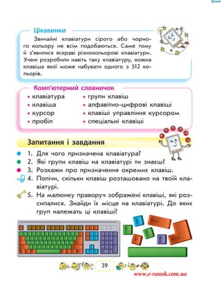 39
Цікавинки
Звичайні клавіатури сірого або чорно-
го кольору не всім подобаються. Саме тому
й з’явилися яскраві різнокольорові клавіатури.
Учені розробили навіть таку клавіатуру, кожна
клавіша якої може набувати одного з 512 ко-
льорів.
Комп’ютерний словничок
• клавіатура		 • групи клавіш
• клавіша		 • алфавітно-цифрові клавіші
• курсор		 • клавіші управління курсором
• пробіл		 • спеціальні клавіші
Запитання і  завдання
	 1.	 Для чого призначена клавіатура?
	 2.	 Які групи клавіш на клавіатурі ти знаєш?
	 3.	 Розкажи про призначення окремих клавіш.
	 4.	Полічи, скільки клавіш розташовано на твоїй кла-
віатурі.
	5.	На малюнку праворуч зображені клавіші, які роз-
сипалися. Знайди їх місце на клавіатурі. До яких
груп належать ці клавіші?
www.e-ranok.com.ua
 