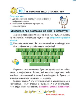 40
10	Як вводити текст з клавіатури
Сьогодні ми:
дізнаємося про розташування алфавітно-••
цифрових клавіш;
навчимося правильно працювати••
з клавіатурою.
Дізнаємося про розташування букв на клавіатурі
Ми вже познайомилися з основними групами клавіш
на клавіатурі. Найбільша група — це алфавітно-цифрові
клавіші.
Розглянь малюнок. Як розташовані на клавіатурі кла-
віші з буквами українського алфавіту?
Порядок розташування букв на клавіатурі не збіга-
ється з алфавітним. Букви, які використовуються най-
частіше, розташовані в центрі клавіатури. А букви, які
використовуються нечасто, — скраю.
Голосні звуки А і О зустрічаються в українській мові
найчастіше. Тому клавіші з буквами А і О розташова-
ні в ряду, який називають основним рядом клавіатури.
www.e-ranok.com.ua
 