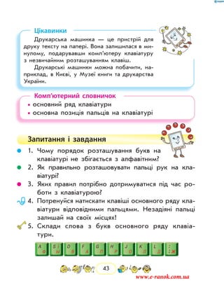 43
Цікавинки
Друкарська машинка — це пристрій для
друку тексту на папері. Вона залишилася в ми-
нулому, подарувавши комп’ютеру клавіатуру
з незвичайним розташуванням клавіш.
Друкарські машинки можна побачити, на-
приклад, в Києві, у Музеї книги та друкарства
України.
Комп’ютерний словничок
• основний ряд клавіатури	
• основна позиція пальців на клавіатурі
Запитання і  завдання
	 1.	Чому порядок розташування букв на
клавіатурі не збігається з алфавітним?
	 2.	Як правильно розташовувати пальці рук на кла­
віатурі?
	 3.	Яких правил потрібно дотримуватися під час ро-
боти з клавіатурою?
	 4.	Потренуйся натискати клавіші основного ряду кла-
віатури відповідними пальцями. Незадіяні пальці
залишай на своїх місцях!
	5.	Склади слова з букв основного ряду клавіа­
тури.
www.e-ranok.com.ua
 
