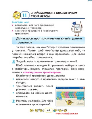 44
11
	Знайомимося з клавіатурним
тренажером
Сьогодні ми:
дізнаємося, для чого призначений••
клавіатурний тренажер;
навчимося працювати з клавіатурним••
тренажером.
Дізнаємося про призначення клавіатурного
тренажера
Ти вже знаєш, що комп’ютер є чудовим помічником
у навчанні. Проте, щоб комп’ютер допомагав тобі, ти
повинен навчитися добре з ним працювати. Для цього
потрібно постійно тренуватися.
Згадай: яким є призначення тренажера миші?
Щоб навчитися швидко й правильно набирати текст
з клавіатури, ­існують спеціальні програми. Вони нази-
ваються клавіатурними тренажерами.
Клавіа­турні тренажери допомагають:
навчитися швидко й правильно вводити текст з кла-
віатури;
тренуватися вводити текст
різними мовами;
слідкувати за своїми досяг­
неннями.
Розглянь малюнок. Для чого
призначена ця програма?
www.e-ranok.com.ua
 