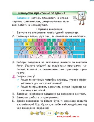 46
Виконуємо практичне завдання
Завдання: навчись працювати з клавіа-
турним тренажером, дотримуючись пра-
вил роботи з клавіатурою.
Порядок виконання
1.	 Запусти на виконання клавіатурний тренажер.
2.	 Розташуй пальці рук так, як показано на малюнку.
3.	 Вибери завдання за вказівкою вчителя та виконай
його. Уважно слідкуй за вказівками програми; на-
тискай клавіші із символами, які пропонує про­
грама.
Зверни увагу!
Якщо ти натиснув потрібну клавішу, курсор пере-
міститься до наступної позиції.
Якщо ти помилився, зазвучить сигнал і курсор за-
лишиться на місці.
4.	 Заверши виконання завдання за вказівкою вчителя.
5.	 Заверши роботу з програмою.
6.	 Зроби висновок: чи багато букв ти навчився вводити
з клавіатури? Що було для тебе найскладнішим під
час виконання завдання?
www.e-ranok.com.ua
 