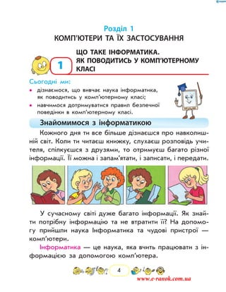 4
Розділ 1
Комп’ютери та їх застосування
1
	Що таке інформатика.
Як поводитись у комп’ютерному
класі
Сьогодні ми:
дізнаємося, що вивчає наука інформатика,••
як поводитись у комп’ютерному класі;
навчимося дотримуватися правил безпечної••
поведінки в ком­п’ютерному класі.
Знайомимося з інформатикою
Кожного дня ти все більше дізнаєшся про навколиш-
ній світ. Коли ти читаєш книжку, слухаєш розповідь учи-
теля, спілкуєшся з друзями, то отримуєш багато різної
інформації. Її можна і запам’ятати, і записати, і пе­редати.
У сучасному світі дуже багато інформації. Як знай­
ти потрібну інформацію та не втратити її? На допомо-
гу прийшли наука Інформатика та чудові пристрої —
комп’ютери.
Інформатика — це наука, яка вчить працювати з ін-
формацією за допомогою комп’ютера.
www.e-ranok.com.ua
 