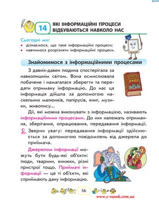 56
14
	які інформаційні процеси
відбуваються навколо нас
Сьогодні ми:
дізнаємося, що таке інформаційні процеси;••
навчимося розрізняти інформаційні процеси.••
Знайомимося з інформаційними процесами
З давніх-давен людина спостерігала за
навколишнім світом. Вона осмислювала
побачене і намагалася зберегти та пере-
дати отриману інформацію. До нас ця
інформація дійшла за допомогою на-
скельних малюнків, папірусів, книг, музи-
ки, жи­вопису...
Дії, які можна виконувати з інформацією, називають
інформаційними процесами. До них належать отриман-
ня, зберігання, опрацювання, передавання інформації.
Зверни увагу: передавання інформації здійсню-
ється за допомогою повідомлень від джерела до
прий­мача.
Джерелом інформації мо-
жуть бути будь-які об’єкти:
люди, тварини, книжки, різні
пристрої тощо. Приймачі ін-
формації — це ті об’єкти, які
сприймають дану інформацію.
www.e-ranok.com.ua
 