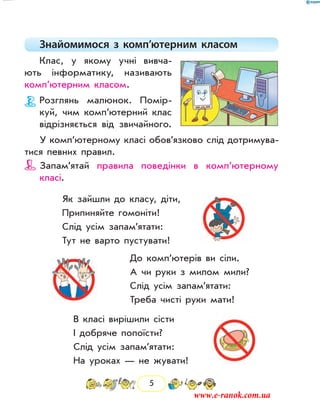 5
Знайомимося з комп’ютерним класом
Клас, у якому учні вивча-
ють інформатику, називають
комп’ютерним класом.
Розглянь малюнок. Помір-
куй, чим комп’ютерний клас
відрізняється від звичай­ного.
У комп’ютерному класі обов’язково слід дотримува-
тися певних правил.
Запам’ятай правила поведінки в комп’ютерному
­класі.
Як зайшли до класу, діти,
Припиняйте гомоніти!
Слід усім запам’ятати:
Тут не варто пустувати!
До комп’ютерів ви сіли.
А чи руки з милом мили?
Слід усім запам’ятати:
Треба чисті руки мати!
В класі вирішили сісти
І добряче попоїсти?
Слід усім запам’ятати:
На уроках — не жувати!
www.e-ranok.com.ua
 