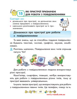 60
15
	які пристрої призначені
для роботи з повідомленнями
Сьогодні ми:
дізнаємося про пристрої, за допомогою яких••
можна працювати з повідомленнями;
навчимося розпізнавати пристрої за їх при­••
значенням.
Дізнаємося про пристрої для роботи
з повідомленнями
Ти вже знаєш, що за способом подання повідомлен-
ня бувають текстові, числові, графічні, звукові, комбі-
новані.
Розглянь малюнки. Повідомлення яких типів отримав
папуга Чіп?
Для роботи з повідомленнями людина використовує
різні пристрої.
Комп’ютер, смартфон, планшет, нетбук використову-
ють для роботи з повідомленнями різних типів, тому ці
пристрої вважають універсальними.
Існують також пристрої, що використовують для роботи
з повідомленнями певних типів. Це телефон, плеєр та ін.
www.e-ranok.com.ua
 