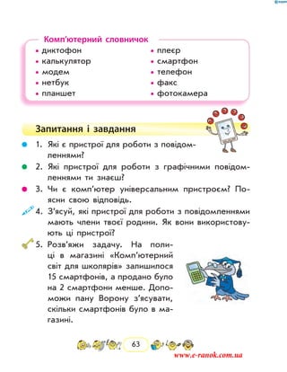 63
Комп’ютерний словничок
• диктофон				 • плеєр	
• калькулятор			 • смартфон
• модем				 • телефон
• нетбук				 • факс
• планшет				 • фотокамера
Запитання і  завдання
	 1.	Які є пристрої для роботи з повідом­
леннями?
	 2.	Які пристрої для роботи з графічними повідом­
леннями ти знаєш?
	 3.	Чи є комп’ютер універсальним пристроєм? По-
ясни свою відповідь.
	4.	З’ясуй, які пристрої для роботи з повідомленнями
мають члени твоєї родини. Як вони використову-
ють ці пристрої?
	5.	Розв’яжи задачу. На поли-
ці в магазині «Комп’ютерний
світ для школярів» залишилося
15 смартфонів, а продано було
на 2 смартфони менше. Допо-
можи пану Ворону з’ясувати,
скільки смартфонів було в ма-
газині.
www.e-ranok.com.ua
 