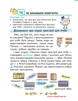 64
16	як винайшли комп’ютер
Сьогодні ми:
дізнаємося, які пристрої для обчислень були••
винайдені людьми в різні часи;
навчимося розрізняти найпростіші пристрої••
для лічби, механічні та електронні машини.
Дізнаємося про перші пристрої для лічби
Уяви, що був час, коли люди не вмі-
ли рахувати! Першим «пристосуванням»
для лічби були пальці. Також люди ви-
користовували камінчики, мушлі тощо.
Пізніше — зав’язували вузлики на мо-
тузках, робили зарубки на палицях.
І вже згодом з’явилися перші пристрої для лічби —
стародавні рахівниці. Давні греки і римляни для обчис-
лень використовували рахункову дошку — абак. Пізніше
«родичі» абака з’явились у Китаї (суань-пань), ще пізні-
ше — у Японії (соробан) і на Русі («щоти», або рахівниця).
Розглянь малюнки. Визнач, де користувалися зобра-
женими пристроями.
суань-пань
соробан
«щоти»
римський абак
грецький абак
Японія
КитайРим
Греція
Русь
www.e-ranok.com.ua
 